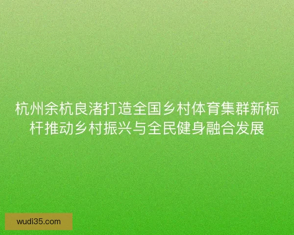 杭州余杭良渚打造全国乡村体育集群新标杆推动乡村振兴与全民健身融合发展