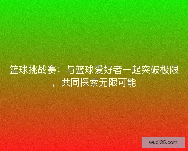 篮球挑战赛：与篮球爱好者一起突破极限，共同探索无限可能