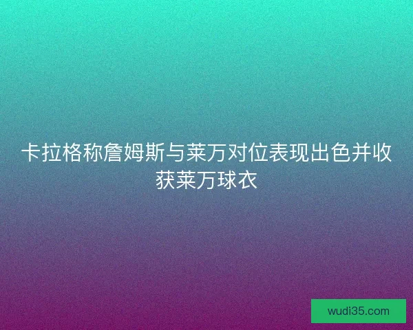 卡拉格称詹姆斯与莱万对位表现出色并收获莱万球衣