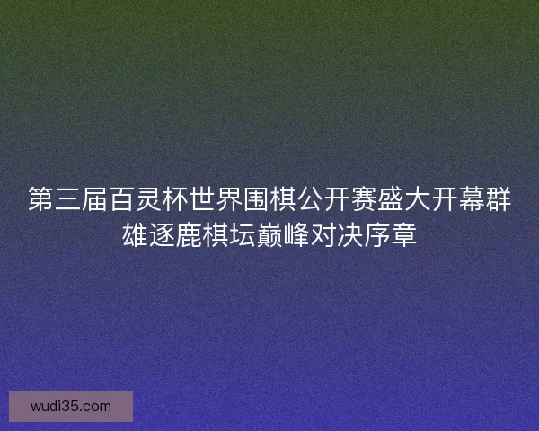 第三届百灵杯世界围棋公开赛盛大开幕群雄逐鹿棋坛巅峰对决序章