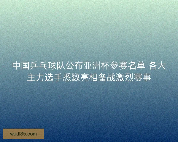 中国乒乓球队公布亚洲杯参赛名单 各大主力选手悉数亮相备战激烈赛事