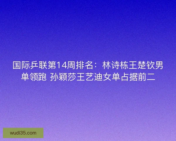国际乒联第14周排名：林诗栋王楚钦男单领跑 孙颖莎王艺迪女单占据前二