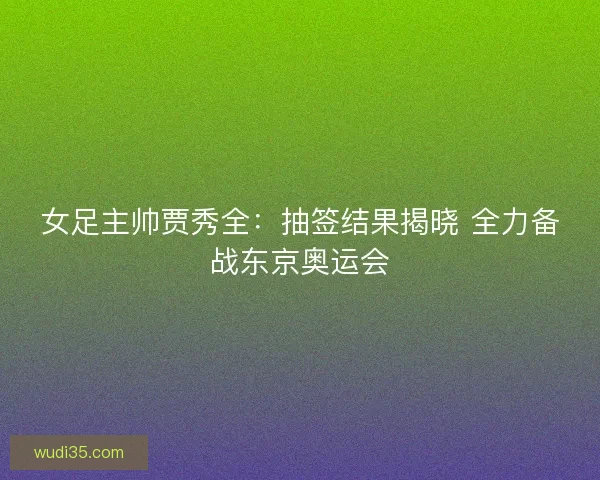 女足主帅贾秀全：抽签结果揭晓 全力备战东京奥运会