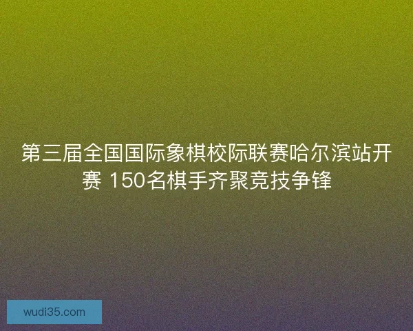 第三届全国国际象棋校际联赛哈尔滨站开赛 150名棋手齐聚竞技争锋