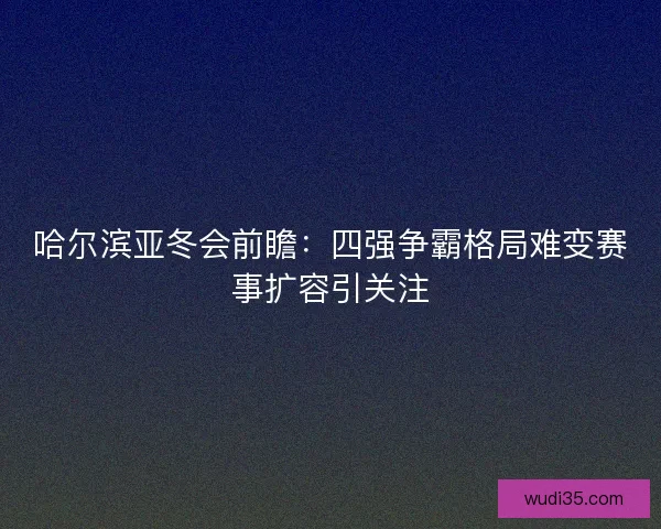 哈尔滨亚冬会前瞻：四强争霸格局难变赛事扩容引关注