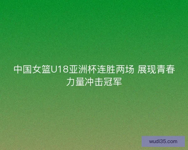 中国女篮U18亚洲杯连胜两场 展现青春力量冲击冠军