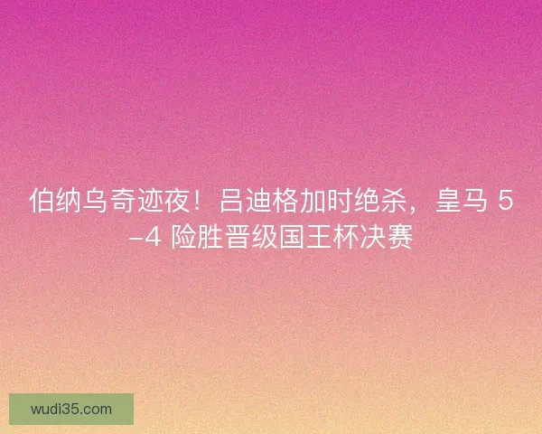 伯纳乌奇迹夜！吕迪格加时绝杀，皇马 5-4 险胜晋级国王杯决赛